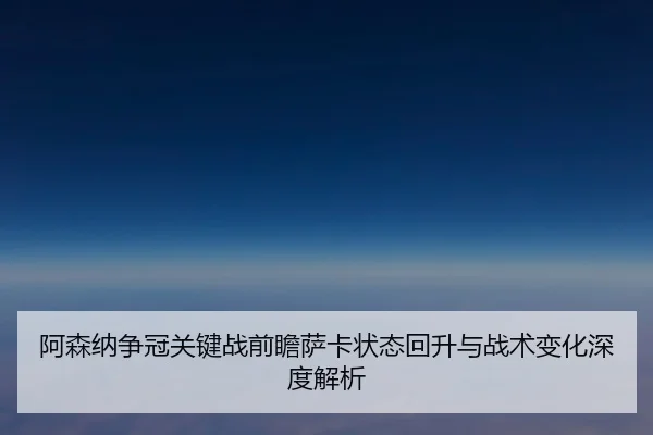 阿森纳争冠关键战前瞻萨卡状态回升与战术变化深度解析